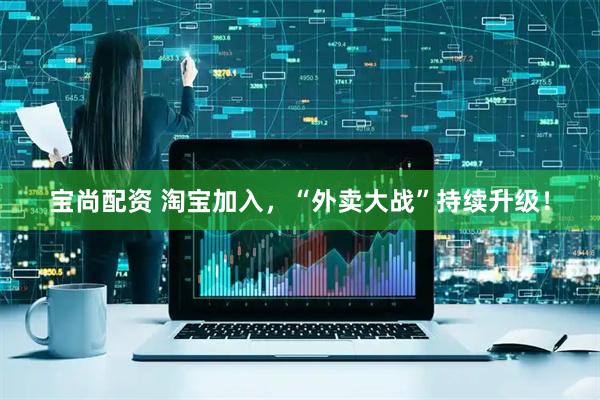 宝尚配资 淘宝加入，“外卖大战”持续升级！