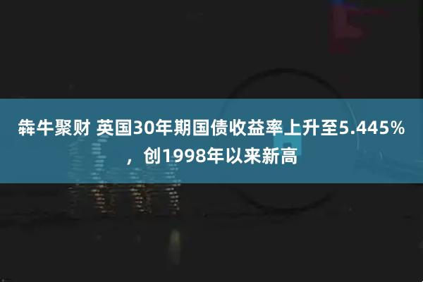 犇牛聚财 英国30年期国债收益率上升至5.445%，创1998年以来新高