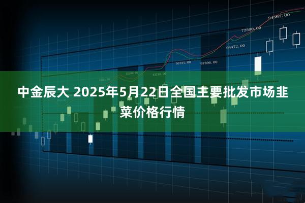 中金辰大 2025年5月22日全国主要批发市场韭菜价格行情