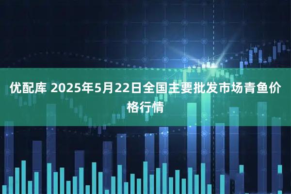 优配库 2025年5月22日全国主要批发市场青鱼价格行情