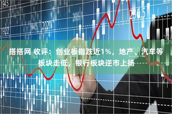 搭搭网 收评：创业板指跌近1%，地产、汽车等板块走低，银行板块逆市上扬