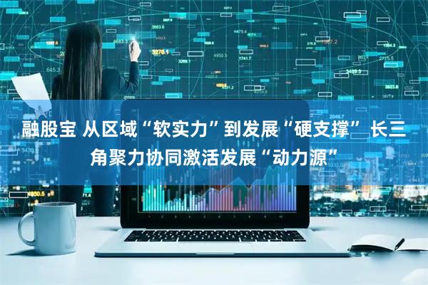 融股宝 从区域“软实力”到发展“硬支撑” 长三角聚力协同激活发展“动力源”