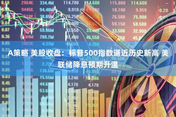 A策略 美股收盘：标普500指数逼近历史新高 美联储降息预期升温