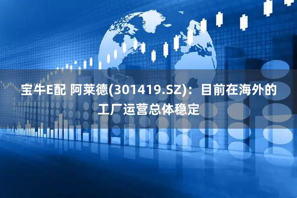 宝牛E配 阿莱德(301419.SZ)：目前在海外的工厂运营总体稳定