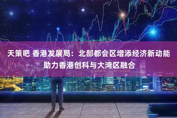 天策吧 香港发展局：北部都会区增添经济新动能 助力香港创科与大湾区融合