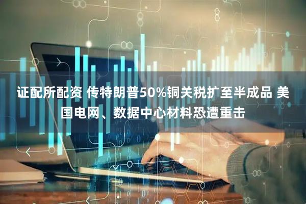 证配所配资 传特朗普50%铜关税扩至半成品 美国电网、数据中心材料恐遭重击