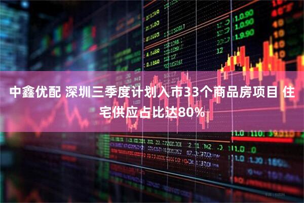 中鑫优配 深圳三季度计划入市33个商品房项目 住宅供应占比达80%