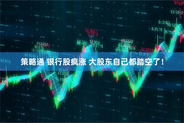 策略通 银行股疯涨 大股东自己都踏空了！