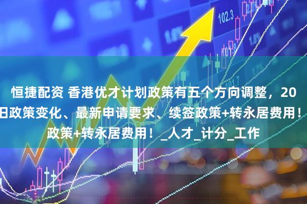 恒捷配资 香港优才计划政策有五个方向调整，2025年香港优才新旧政策变化、最新申请要求、续签政策+转永居费用！_人才_计分_工作