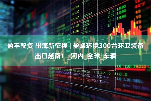 盈丰配资 出海新征程 | 盈峰环境300台环卫装备出口越南！_河内_全球_车辆