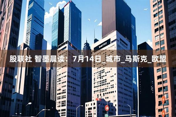 股联社 智墨晨读：7月14日_城市_马斯克_欧盟
