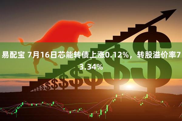 易配宝 7月16日芯能转债上涨0.12%，转股溢价率73.34%