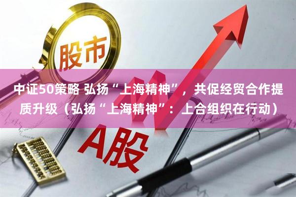 中证50策略 弘扬“上海精神”，共促经贸合作提质升级（弘扬“上海精神”：上合组织在行动）