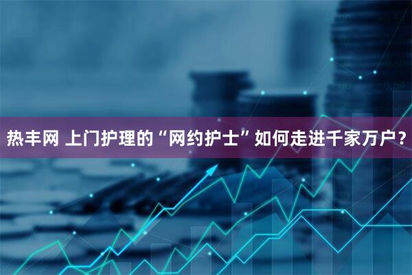 热丰网 上门护理的“网约护士”如何走进千家万户？