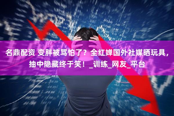 名鼎配资 变胖被骂怕了？全红婵国外社媒晒玩具，抽中隐藏终于笑！_训练_网友_平台