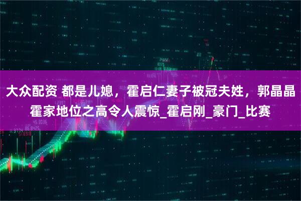 大众配资 都是儿媳，霍启仁妻子被冠夫姓，郭晶晶霍家地位之高令人震惊_霍启刚_豪门_比赛