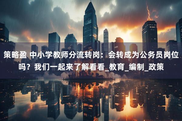 策略盈 中小学教师分流转岗：会转成为公务员岗位吗？我们一起来了解看看_教育_编制_政策