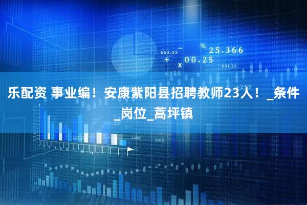 乐配资 事业编！安康紫阳县招聘教师23人！_条件_岗位_蒿坪镇
