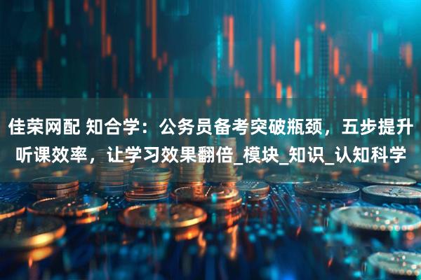 佳荣网配 知合学：公务员备考突破瓶颈，五步提升听课效率，让学习效果翻倍_模块_知识_认知科学