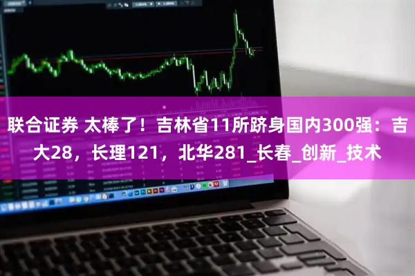 联合证券 太棒了！吉林省11所跻身国内300强：吉大28，长理121，北华281_长春_创新_技术