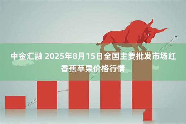 中金汇融 2025年8月15日全国主要批发市场红香蕉苹果价格行情