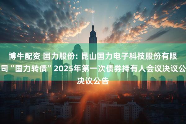 博牛配资 国力股份: 昆山国力电子科技股份有限公司“国力转债”2025年第一次债券持有人会议决议公告