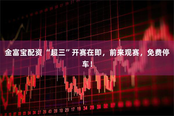 金富宝配资 “超三”开赛在即，前来观赛，免费停车！