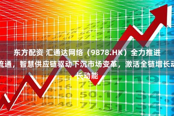 东方配资 汇通达网络(9878.HK)全力推进全流通,智慧供应链驱动下沉市场变革,激活全链增长动能