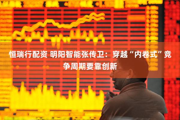 恒瑞行配资 明阳智能张传卫:穿越“内卷式”竞争周期要靠创新
