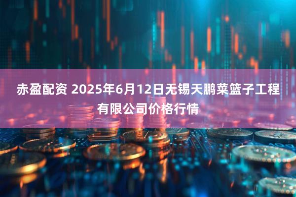 赤盈配资 2025年6月12日无锡天鹏菜篮子工程有限公司价格行情