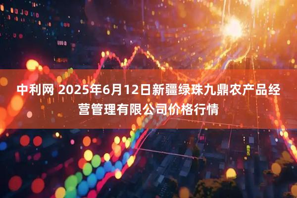 中利网 2025年6月12日新疆绿珠九鼎农产品经营管理有限公司价格行情