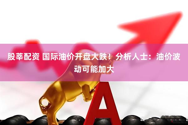 股莘配资 国际油价开盘大跌！分析人士：油价波动可能加大